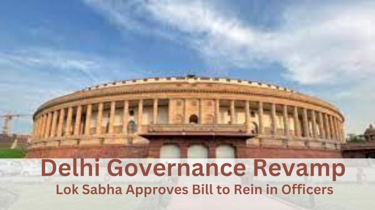 Delhi Governance Revamp: Lok Sabha Approves Bill to Rein in Officers
