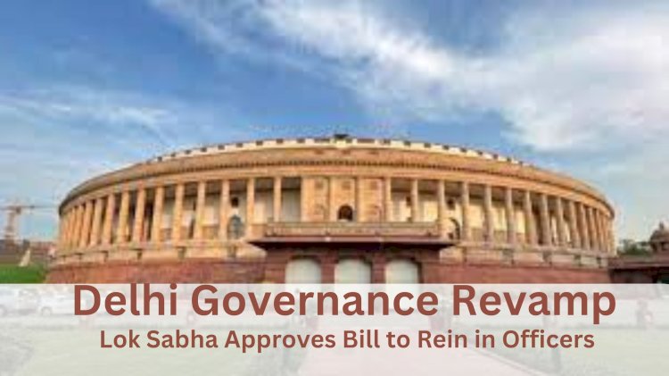 Delhi Governance Revamp: Lok Sabha Approves Bill to Rein in Officers